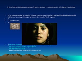 E) Descripcion de actividades economicas, F) aportes culturales , G) situacion actual , H) Imágenes ,I) bibliografia E) se han especializado en la antigua caza del Guanaco (Lama guanicoe) y la recolección de vegetales y piñones  habitando en un principio la pre y la cordillera andina entre las VII y X regiones. F)  G) Se extinguieron H) I)  http://www.biografiadechile.cl/data/images_upload/temas/295966194.pdf http://www.indigenas.bioetica.org/base10.htm http://riie.com.ar/?a=29424 www.profesorenlinea.cl/chilehistoria/Pehuenches.htm 