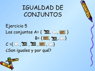 IGUALDAD DE CONJUNTOS Ejercicio 5 Los conjuntos A= {  ,  ,  }   B= {  ,  ,  } C ={  ,  ,  ,  ,  }  ¿Son iguales y por qué? 