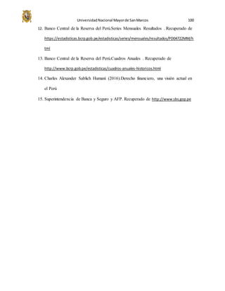 UniversidadNacional Mayorde SanMarcos 100
12. Banco Central de la Reserva del Perú.Series Mensuales Resultados . Recuperado de
https://estadisticas.bcrp.gob.pe/estadisticas/series/mensuales/resultados/PD04722MM/h
tml
13. Banco Central de la Reserva del Perú.Cuadros Anuales . Recuperado de
http://www.bcrp.gob.pe/estadisticas/cuadros-anuales-historicos.html
14. Charles Alexander Sablich Humaní (2016).Derecho financiero, una visión actual en
el Perú
15. Superintendencia de Banca y Seguro y AFP. Recuperado de http://www.sbs.gop.pe
 