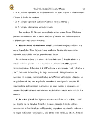 UniversidadNacional Mayorde SanMarcos 13
 Un (01) director a propuesta de la Superintendencia de Banca, Seguros y Administradoras
Privadas de Fondos de Pensiones.
 Un (01) director a propuesta del Banco Central de Reserva del Perú; y
 Un (01) director independiente del sector privado.
Los miembros del Directorio son nombrados por un periodo de seis (06) años no
pudiendo ser nombrados para el periodo inmediato y perciben dieta con excepción del
Superintendente del Mercado de Valores.
4.2 Superintendente del mercado de valores.Actualmente trabajamos desde el 2011
con la Señora Lilian Rocca Carbajal, la cual anualmente ha redactado sus memorias,
indicando las actividades que han generado dentro del año.
De este órgano se habla en el artículo 10 el cual indica que El Superintendente es la
máxima autoridad ejecutiva de la SMV, preside el Directorio de la SMV, ejerce las
funciones ejecutivas de dirección de la SMV así como la representación legal y oficial de la
SMV. Es el titular de la entidad y del pliego presupuestario. El Superintendente es
nombrado por resolución suprema refrendada por el Ministro de Economía y Finanzas por
un periodo de seis (06) años no pudiendo ser nombrado para el periodo inmediato. El
superintendente podrá continuar en el ejercicio del cargo mientras no se designe a su
sucesor. El ejercicio del cargo es remunerado y a dedicación exclusiva con excepción de la
docencia.
4.3 Secretaría general. Este órgano se encuentra especificado en el artículo 13; aquí
nos describe que La Secretaría General es el órgano encargado de prestar asistencia
administrativa al Superintendente y al Directorio y de gestionar las actividades referidas a
la imagen institucional y comunicación, tanto interna como externa, de la SMV. Asimismo,
 