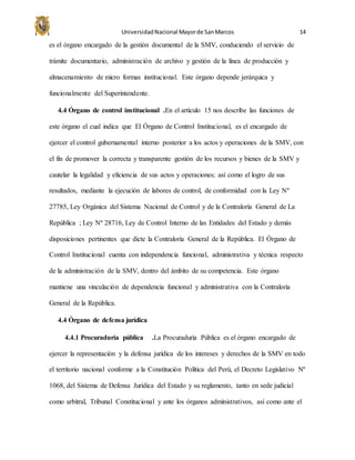 UniversidadNacional Mayorde SanMarcos 14
es el órgano encargado de la gestión documental de la SMV, conduciendo el servicio de
trámite documentario, administración de archivo y gestión de la línea de producción y
almacenamiento de micro formas institucional. Este órgano depende jerárquica y
funcionalmente del Superintendente.
4.4 Órgano de control institucional .En el artículo 15 nos describe las funciones de
este órgano el cual indica que El Órgano de Control Institucional, es el encargado de
ejercer el control gubernamental interno posterior a los actos y operaciones de la SMV, con
el fin de promover la correcta y transparente gestión de los recursos y bienes de la SMV y
cautelar la legalidad y eficiencia de sus actos y operaciones; así como el logro de sus
resultados, mediante la ejecución de labores de control, de conformidad con la Ley Nº
27785, Ley Orgánica del Sistema Nacional de Control y de la Contraloría General de La
República ; Ley Nº 28716, Ley de Control Interno de las Entidades del Estado y demás
disposiciones pertinentes que dicte la Contraloría General de la República. El Órgano de
Control Institucional cuenta con independencia funcional, administrativa y técnica respecto
de la administración de la SMV, dentro del ámbito de su competencia. Este órgano
mantiene una vinculación de dependencia funcional y administrativa con la Contraloría
General de la República.
4.4 Órgano de defensa jurídica
4.4.1 Procuraduría pública .La Procuraduría Pública es el órgano encargado de
ejercer la representación y la defensa jurídica de los intereses y derechos de la SMV en todo
el territorio nacional conforme a la Constitución Política del Perú, el Decreto Legislativo Nº
1068, del Sistema de Defensa Jurídica del Estado y su reglamento, tanto en sede judicial
como arbitral, Tribunal Constitucional y ante los órganos administrativos, así como ante el
 
