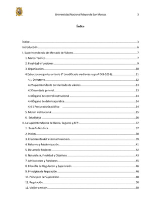 UniversidadNacional Mayorde SanMarcos 3
Índice
Índice ....................................................................................................................................... 3
Introducción ............................................................................................................................. 6
I. Superintendencia de Mercado de Valores................................................................................ 7
1. Marco Teórico ................................................................................................................... 7
2. Finalidad y Funciones......................................................................................................... 9
3. Organizacion.....................................................................................................................10
4.Estructura orgánica artículo 6° (modificado mediante rsup nº 043-2014) ..............................11
4.1 Directorio...................................................................................................................12
4.2 Superintendente del mercado de valores......................................................................13
4.3 Secretaría general........................................................................................................13
4.4 Órgano de control institucional ....................................................................................14
4.4 Órgano de defensa jurídica...........................................................................................14
4.4.1 Procuraduría pública .............................................................................................14
5. Misión institucional...........................................................................................................15
6. Estadística .......................................................................................................................16
II. La superintendencia de Banca, Seguros yAFP.........................................................................37
1. Reseña histórica...............................................................................................................37
2. Inicios...............................................................................................................................38
3. Crecimiento del Sistema Financiero....................................................................................39
4. Reforma y Modernización..................................................................................................41
5. Desarrollo Reciente...........................................................................................................42
6. Naturaleza, Finalidad y Objetivos.......................................................................................43
7. Atribuciones y Funciones...................................................................................................45
8. Filosofía de Regulación y Supervisión. ................................................................................46
9. Principios de Regulación....................................................................................................46
10. Principios de Supervisión.................................................................................................48
11. Regulación......................................................................................................................50
12. Visión y misión................................................................................................................50
 