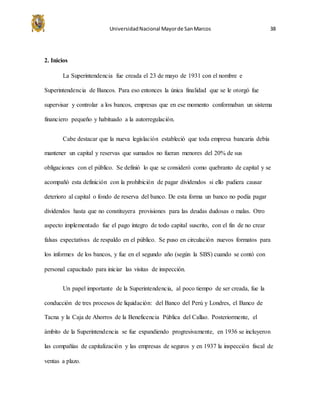 UniversidadNacional Mayorde SanMarcos 38
2. Inicios
La Superintendencia fue creada el 23 de mayo de 1931 con el nombre e
Superintendencia de Bancos. Para eso entonces la única finalidad que se le otorgó fue
supervisar y controlar a los bancos, empresas que en ese momento conformaban un sistema
financiero pequeño y habituado a la autorregulación.
Cabe destacar que la nueva legislación estableció que toda empresa bancaria debía
mantener un capital y reservas que sumados no fueran menores del 20% de sus
obligaciones con el público. Se definió lo que se consideró como quebranto de capital y se
acompañó esta definición con la prohibición de pagar dividendos si ello pudiera causar
deterioro al capital o fondo de reserva del banco. De esta forma un banco no podía pagar
dividendos hasta que no constituyera provisiones para las deudas dudosas o malas. Otro
aspecto implementado fue el pago íntegro de todo capital suscrito, con el fin de no crear
falsas expectativas de respaldo en el público. Se puso en circulación nuevos formatos para
los informes de los bancos, y fue en el segundo año (según la SBS) cuando se contó con
personal capacitado para iniciar las visitas de inspección.
Un papel importante de la Superintendencia, al poco tiempo de ser creada, fue la
conducción de tres procesos de liquidación: del Banco del Perú y Londres, el Banco de
Tacna y la Caja de Ahorros de la Beneficencia Pública del Callao. Posteriormente, el
ámbito de la Superintendencia se fue expandiendo progresivamente, en 1936 se incluyeron
las compañías de capitalización y las empresas de seguros y en 1937 la inspección fiscal de
ventas a plazo.
 
