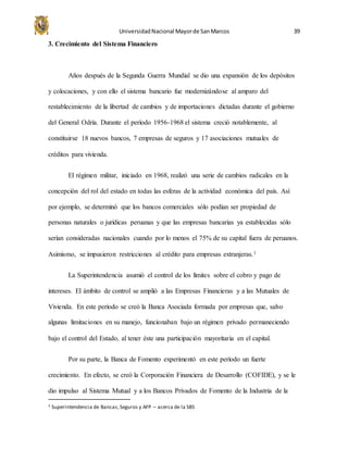 UniversidadNacional Mayorde SanMarcos 39
3. Crecimiento del Sistema Financiero
Años después de la Segunda Guerra Mundial se dio una expansión de los depósitos
y colocaciones, y con ello el sistema bancario fue modernizándose al amparo del
restablecimiento de la libertad de cambios y de importaciones dictadas durante el gobierno
del General Odría. Durante el período 1956-1968 el sistema creció notablemente, al
constituirse 18 nuevos bancos, 7 empresas de seguros y 17 asociaciones mutuales de
créditos para vivienda.
El régimen militar, iniciado en 1968, realizó una serie de cambios radicales en la
concepción del rol del estado en todas las esferas de la actividad económica del país. Así
por ejemplo, se determinó que los bancos comerciales sólo podían ser propiedad de
personas naturales o jurídicas peruanas y que las empresas bancarias ya establecidas sólo
serían consideradas nacionales cuando por lo menos el 75% de su capital fuera de peruanos.
Asimismo, se impusieron restricciones al crédito para empresas extranjeras.1
La Superintendencia asumió el control de los límites sobre el cobro y pago de
intereses. El ámbito de control se amplió a las Empresas Financieras y a las Mutuales de
Vivienda. En este período se creó la Banca Asociada formada por empresas que, salvo
algunas limitaciones en su manejo, funcionaban bajo un régimen privado permaneciendo
bajo el control del Estado, al tener éste una participación mayoritaria en el capital.
Por su parte, la Banca de Fomento experimentó en este período un fuerte
crecimiento. En efecto, se creó la Corporación Financiera de Desarrollo (COFIDE), y se le
dio impulso al Sistema Mutual y a los Bancos Privados de Fomento de la Industria de la
1 Superintendencia de Bancas,Seguros y AFP – acerca de la SBS
 