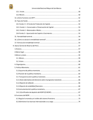 UniversidadNacional Mayorde SanMarcos 4
12.1. Visión.......................................................................................................................50
12.2 Misión.......................................................................................................................50
13. ¿Cómo funciona una AFP?...............................................................................................52
14. Tipos de Fondo ...............................................................................................................52
14.1 Fondo 0 – O Fondo de Protección de Capital:..............................................................52
14.3. Fondo 1 – Conservador o Preservación de Capital:......................................................53
14.3. Fondo 2 – Balanceado o Mixto:..................................................................................53
14.4 Fondo 3 – Apreciación de Capital o Crecimiento..........................................................53
15. Rentabilidad nominal......................................................................................................54
16. ¿Cómo se calcula la rentabilidad nominal?........................................................................54
17. Fórmula de rentabilidad nominal .....................................................................................55
III. Banco Central de Reserva del Perú........................................................................................57
1.Historia.............................................................................................................................57
2.Marco legal .......................................................................................................................58
3.Mision y vision...................................................................................................................59
3.1. Mision........................................................................................................................59
3.2. Vision.........................................................................................................................59
4. Organigrama.....................................................................................................................60
5. Política Monetaria.............................................................................................................61
5.1.Esquema de política monetaria. ...................................................................................61
5.2.Posición de la política monetaria..................................................................................63
5.3. Transparencia de la política monetaria.........................................................................65
5.3.1.Nota informativa del directorio sobre el programa monetario. ....................................66
5.3.2.Reporte de inflación..................................................................................................66
5.3.3.Reporte de estabilidad financiera...............................................................................66
5.4.Instrumentos de la política monetaria...........................................................................67
5.4.1.1Certificados de depósito del BCRP (CD BCRP)............................................................67
6.Funciones del BCRP............................................................................................................73
6.1.Regularla moneda yel crédito del sistema financiero. ..................................................73
6.2.Administrar las reservas internacionales a su cargo. ......................................................74
 
