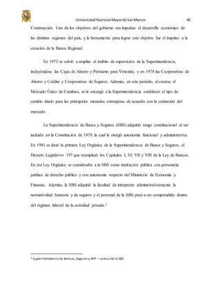 UniversidadNacional Mayorde SanMarcos 40
Construcción. Uno de los objetivos del gobierno era impulsar el desarrollo económico de
las distintas regiones del país, y la herramienta para lograr este objetivo fue el impulso a la
creación de la Banca Regional.
En 1972 se volvió a ampliar el ámbito de supervisión de la Superintendencia,
incluyéndose las Cajas de Ahorro y Préstamo para Vivienda; y en 1978 las Cooperativas de
Ahorro y Crédito y Cooperativas de Seguros. Además, en este periodo, al crearse el
Mercado Único de Cambios, se le encargó a la Superintendencia establecer el tipo de
cambio diario para las principales monedas extranjeras de acuerdo con la cotización del
mercado.
La Superintendencia de Banca y Seguros (SBS) adquirió rango constitucional al ser
incluida en la Constitución de 1979, la cual le otorgó autonomía funcional y administrativa.
En 1981 se dictó la primera Ley Orgánica de la Superintendencia de Banca y Seguros, el
Decreto Legislativo 197 que reemplazó los Capítulos I, VI, VII y VIII de la Ley de Bancos.
En esa Ley Orgánica se consideraba a la SBS como institución pública con personería
jurídica de derecho público y con autonomía respecto del Ministerio de Economía y
Finanzas. Además, la SBS adquirió la facultad de interpretar administrativamente la
normatividad bancaria y de seguros y el personal de la SBS pasó a ser comprendido dentro
del régimen laboral de la actividad privada.2
2 Superintendencia de Bancas,Seguros y AFP – acerca de la SBS
 