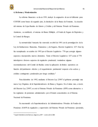 UniversidadNacional Mayorde SanMarcos 41
4. Reforma y Modernización
La reforma financiera se da en 1991, incluyó la asignación de un rol diferente para
COFIDE como banco de segundo piso, la disolución de la Banca de Fomento, la creación
del sistema de Cajas Rurales de Ahorro y Crédito y del Sistema Privado de Pensiones.
Asimismo, se estableció, el sistema de Banca Múltiple, el Fondo de Seguro de Depósitos y
la Central de Riesgos.
La normatividad bancaria fue renovada en abril de 1991 con la promulgación de la
Ley de Instituciones Bancarias, Financieras y de Seguros, Decreto Legislativo 637. Esta ley
fue reemplazada en octubre de 1993 por el Decreto Legislativo 770 que corregía algunos
aspectos e incorporaba nuevos elementos. Tanto el Decreto Legislativo 637 como el 770
introdujeron diversos aspectos de regulación prudencial, tomándose algunas
recomendaciones del Comité de Basilea como la aplicación de límites operativos en
función del patrimonio efectivo y el requerimiento patrimonial respecto a los activos y
créditos contingentes ponderados por riesgo crediticio.3
Para diciembre de 1992, mediante el Decreto Ley 25987 el gobierno promulgó una
nueva Ley Orgánica de la Superintendencia de Banca y Seguros. En el mimo mes, a través
del Decreto Ley 25897, se creó el Sistema Privado de Pensiones (SPP) como alternativa a
los regímenes de pensiones administrados por el Estado concentrados en el Sistema
Nacional de Pensiones.
Se encomendó a la Superintendencia de Administradoras Privadas de Fondos de
Pensiones (SAFP) la regulación y supervisión del Sistema Privado de Pensiones ejerciendo,
3 Superintendencia de Bancas,Seguros y AFP – acerca de la SBS
 