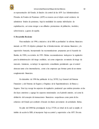 UniversidadNacional Mayorde SanMarcos 42
en representación del Estado, la función de control de las AFP. Las Administradoras
Privadas de Fondos de Pensiones (AFP) se crearon con el objeto social exclusivo de
administrar fondos de pensiones, bajo la modalidad de cuentas individuales de
capitalización, así como otorgar a sus afiliados prestaciones de jubilación, invalidez,
sobrevivencia y gastos de sepelio.
5. Desarrollo Reciente
Para mediados de 1996, a iniciativa de la SBS se profundizó la reforma financiera
iniciada en 1991. El objetivo principal fue el fortalecimiento del sistema financiero y la
supervisión bancaria, incorporando las recomendaciones propuestas por el Acuerdo de
Basilea de 1988 y su revisión de 1991. Dichas recomendaciones incluyeron la regulación
para la administración del riesgo crediticio, así como exigencias en materia de riesgo de
mercado. Asimismo, se incluyó la supervisión consolidada permitiendo que el control
abarcara tanto a los intermediarios, como a las empresas que forman parte de un mismo
conglomerado financiero.
En diciembre de 1996 fue publicada la Ley 26702, Ley General del Sistema
Financiero y del Sistema de Seguros y Orgánica de la Superintendencia de Banca y
Seguros. Esta Ley recoge los aspectos de regulación prudencial que estaban presentes en las
dos leyes anteriores y agrega los aspectos mencionados en el párrafo anterior, así como la
definición del concepto de transacciones financieras sospechosas como parte de los
esfuerzos del Estado por combatir el lavado de dinero proveniente de actividades ilícitas.
En julio del 2000 fue promulgada la Ley 27328, en virtud de la cual se amplía el
ámbito de acción la SBS, al incorporar bajo su control y supervisión a las AFP. De esta
 