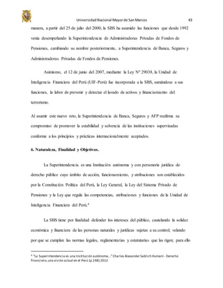 UniversidadNacional Mayorde SanMarcos 43
manera, a partir del 25 de julio del 2000, la SBS ha asumido las funciones que desde 1992
venía desempeñando la Superintendencia de Administradoras Privadas de Fondos de
Pensiones, cambiando su nombre posteriormente, a Superintendencia de Banca, Seguros y
Administradoras Privadas de Fondos de Pensiones.
Asimismo, el 12 de junio del 2007, mediante la Ley Nº 29038, la Unidad de
Inteligencia Financiera del Perú (UIF-Perú) fue incorporada a la SBS, sumándose a sus
funciones, la labor de prevenir y detectar el lavado de activos y financiamiento del
terrorismo.
Al asumir este nuevo reto, la Superintendencia de Banca, Seguros y AFP reafirma su
compromiso de promover la estabilidad y solvencia de las instituciones supervisadas
conforme a los principios y prácticas internacionalmente aceptados.
6. Naturaleza, Finalidad y Objetivos.
La Superintendencia es una Institución autónoma y con personería jurídica de
derecho público cuyo ámbito de acción, funcionamiento, y atribuciones son establecidos
por la Constitución Política del Perú, la Ley General, la Ley del Sistema Privado de
Pensiones y la Ley que regula las competencias, atribuciones y funciones de la Unidad de
Inteligencia Financiera del Perú.4
La SBS tiene por finalidad defender los intereses del público, cautelando la solidez
económica y financiera de las personas naturales y jurídicas sujetas a su control; velando
por que se cumplan las normas legales, reglamentarias y estatutarias que las rigen; para ello
4 “La Superintendencia es una Institución autónoma…”Charles Alexander Sablich Humaní - Derecho
financiero,una visión actual en el Perú (p.198) 2012
 