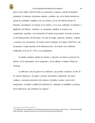 UniversidadNacional Mayorde SanMarcos 44
ejerce el más amplio control de todas sus operaciones y negocios, además de denunciar
penalmente la existencia de personas naturales y jurídicas que, sin la debida autorización
ejerzan las actividades señaladas en la Ley General y la Ley del Sistema Privado de
Pensiones, procediendo a la clausura de sus locales y, en su caso, solicitando la disolución y
liquidación del infractor. Asimismo, le corresponde contribuir de acuerdo a sus
competencias específicas con el desarrollo del sistema de prevención de lavado de activos
y/o del financiamiento del terrorismo, así como de regular, supervisar, fiscalizar, controlar
y sancionar a las Asociaciones de Fondos Contra Accidentes de Tránsito (AFOCAT), a fin
de garantizar el pago oportuno de las indemnizaciones, de acuerdo a las condiciones
establecidas en la Ley N° 27181 y en su Reglamento.
Su objetivo principal además de controlar y supervisar los bancos es preservar los
intereses de los depositantes, de los asegurados y de los afiliados al Seguro Privado de
Pensiones.
La SBS tiene como fin generar las condiciones que permitan maximizar el valor de
los sistemas financieros, de seguros y privado de pensiones, propiciando una mayor
confianza y adecuada protección de los intereses del público usuario, a través de la
transparencia, veracidad y calidad de la información; cautelando la estabilidad y solvencia
de las instituciones que conforman los sistemas.5
5 “La SBS tiene como fin generar las condiciones quepermitan maximizar el valor de los …”Charles Alexander
Sablich Humaní - Derecho financiero,una visión actual en el Perú (p.198) 2012
 