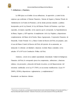 UniversidadNacional Mayorde SanMarcos 45
7. Atribuciones y Funciones.
La SBS ejerce en el ámbito de sus atribuciones, la supervisión y control de las
empresas que conforman el Sistema Financiero, Sistema de Seguros y Sistema Privado de
Administración de Fondos de Pensiones y de las demás personas naturales y jurídicas
incorporadas por la Ley General, la Ley del Sistema Privado de Pensiones o por leyes
especiales, de manera específica en los aspectos que le corresponda. La Superintendencia
de Banca, Seguros y AFP supervisa el cumplimiento de la Ley Orgánica y disposiciones
complementarias del Banco de la Nación, Banco Agropecuario, Corporación Financiera de
Desarrollo, Fondo Vivienda S.A. y Banco Central de Reserva del Perú, sin perjuicio, para
el caso del Banco Central de Reserva del Perú, del ejercicio de su autonomía, no
incluyendo lo referente a la finalidad y funciones de dicho Banco contenidas en los
artículos 83º al 85º de la Constitución Política del Perú.
Asimismo, a través de su unidad especializada denominada Unidad de Inteligencia
Financiera del Perú, le corresponde ejercer las competencias, atribuciones y funciones
relativas a la prevención y detección del lavado de activos y/o del financiamiento del
terrorismo establecidas en la Ley N° 27693 y en sus normas modificatorias (Leyes N°
28009 y 28306) y disposiciones reglamentarias y complementarias.6
Resumiendo sus funciones diremos:
6 “Asimismo, a través de su unidad especializada denominada Unidad deInteligencia Financiera del Perú…”
Charles Alexander Sablich Humaní - Derecho financiero,una visión actual en el Perú (p.199) 2012
 