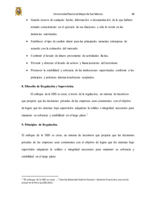 UniversidadNacional Mayorde SanMarcos 46
 Guarda reserva de cualquier hecho, información o documentación de la que hubiere
tomado conocimiento en el ejercicio de sus funciones y sólo la revela en las
instancias autorizadas.
 Establecer el tipo de cambio diario para las principales monedas extranjeras de
acuerdo con la cotización del mercado.
 Combatir el lavado de dinero proveniente de actividades ilícitas.
 Prevenir y detectar el lavado de activos y financiamiento del terrorismo
 Promover la estabilidad y solvencia de las instituciones supervisadas conforme a los
principios y prácticas internacionalmente aceptados.
8. Filosofía de Regulación y Supervisión.
El enfoque de la SBS es crear, a través de la regulación, un sistema de incentivos
que propicie que las decisiones privadas de las empresas sean consistentes con el objetivo
de lograr que los sistemas bajo supervisión adquieran la solidez e integridad necesarios para
mantener su solvencia y estabilidad en el largo plazo.7
9. Principios de Regulación.
El enfoque de la SBS es crear, un sistema de incentivos que propicie que las decisiones
privadas de las empresas sean consistentes con el objetivo de lograr que los sistemas bajo
supervisión adquieran la solidez e integridad necesarios para mantener su solvencia y
estabilidad en el largo plazo.
7 “El enfoque de la SBS es crear …” Charles Alexander Sablich Humaní - Derecho financiero,una visión
actual en el Perú (p.200) 2012
 