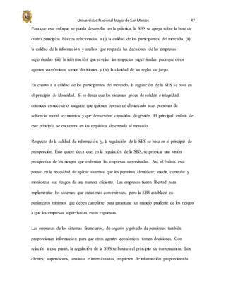 UniversidadNacional Mayorde SanMarcos 47
Para que este enfoque se pueda desarrollar en la práctica, la SBS se apoya sobre la base de
cuatro principios básicos relacionados a (i) la calidad de los participantes del mercado, (ii)
la calidad de la información y análisis que respalda las decisiones de las empresas
supervisadas (iii) la información que revelan las empresas supervisadas para que otros
agentes económicos tomen decisiones y (iv) la claridad de las reglas de juego.
En cuanto a la calidad de los participantes del mercado, la regulación de la SBS se basa en
el principio de idoneidad. Si se desea que los sistemas gocen de solidez e integridad,
entonces es necesario asegurar que quienes operan en el mercado sean personas de
solvencia moral, económica y que demuestren capacidad de gestión. El principal énfasis de
este principio se encuentra en los requisitos de entrada al mercado.
Respecto de la calidad de información y, la regulación de la SBS se basa en el principio de
prospección. Esto quiere decir que, en la regulación de la SBS, se propicia una visión
prospectiva de los riesgos que enfrentan las empresas supervisadas. Así, el énfasis está
puesto en la necesidad de aplicar sistemas que les permitan identificar, medir, controlar y
monitorear sus riesgos de una manera eficiente. Las empresas tienen libertad para
implementar los sistemas que crean más convenientes, pero la SBS establece los
parámetros mínimos que deben cumplirse para garantizar un manejo prudente de los riesgos
a que las empresas supervisadas están expuestas.
Las empresas de los sistemas financieros, de seguros y privado de pensiones también
proporcionan información para que otros agentes económicos tomen decisiones. Con
relación a este punto, la regulación de la SBS se basa en el principio de transparencia. Los
clientes, supervisores, analistas e inversionistas, requieren de información proporcionada
 