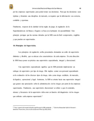 UniversidadNacional Mayorde SanMarcos 48
por las empresas supervisadas para poder tomar sus decisiones. Para que las decisiones sean
óptimas y fomenten una disciplina de mercado, se requiere que la información sea correcta,
confiable y oportuna.
Finalmente, respecto de la claridad de las reglas de juego, la regulación de la
Superintendencia de Banca y Seguros se basa en el principio de ejecutabilidad. Este
principio persigue que las normas dictadas por la SBS sean de fácil comprensión, exigibles
y que puedan ser supervisadas.
10. Principios de Supervisión.
Los principios de regulación arriba presentados demandan un estilo de supervisión
dinámico y flexible, que se adecue a las características de cada empresa. En esta dirección
la SBS busca poner en práctica una supervisión especializada, integral y discrecional.
Una supervisión especializada significa que la SBS pretende implementar un
enfoque de supervisión por tipo de riesgo. Ello implica contar con personal especializado
en la evaluación de los diversos tipos de riesgo, tales como riesgo crediticio, de mercado,
de liquidez, operacional y legal. Asimismo, la SBS se orienta hacia una supervisión integral
que genere una apreciación sobre la administración de los riesgos por parte de las empresas
supervisadas. Finalmente, una supervisión discrecional se refiere a que el contenido,
alcance y frecuencia de la supervisión debe estar en función del diagnóstico de los riesgos
que enfrenta cada empresa supervisada.8
8 “Una supervisión especializadasignificaquela SBS pretende …” Charles Alexander Sablich Humaní -
Derecho financiero,una visión actual en el Perú (p.202) 2012
 