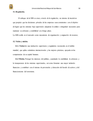 UniversidadNacional Mayorde SanMarcos 50
11. Regulación.
El enfoque de la SBS es crear, a través de la regulación, un sistema de incentivos
que propicie que las decisiones privadas de las empresas sean consistentes con el objetivo
de lograr que los sistemas bajo supervisión adquieran la solidez e integridad necesarios para
mantener su solvencia y estabilidad en el largo plazo.
La SBS confía en el mercado como mecanismo de organización y asignación de recursos.
12. Visión y misión.
12.1. Visión.Ser una institución supervisora y reguladora reconocida en el ámbito
mundial, que aplica estándares internacionales y las mejores prácticas, apoyada en las
competencias de su capital humano.
12.2 Misión. Proteger los intereses del público, cautelando la estabilidad, la solvencia y
la transparencia de los sistemas supervisados, así como fomentar una mayor inclusión
financiera y contribuir con el sistema de prevención y detección del lavado de activos y del
financiamiento del terrorismo.
 