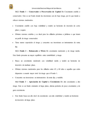UniversidadNacional Mayorde SanMarcos 53
14.3. Fondo 1 – Conservador o Preservación de Capital: De Crecimiento estable o
conservador. Este es un Fondo donde las inversiones son de bajo riesgo, por lo que tiende a
ofrecer retornos moderados.
 Crecimiento estable con baja volatilidad y tendrá un horizonte de inversión de corto
plazo y seguro.
 Obtiene retornos estables y es ideal para los afiliados próximos a jubilarse o que tienen
un perfil de riesgo conservador.
 Tiene menor exposición al riesgo y concentra sus inversiones en instrumentos de renta
fija.
14.3. Fondo 2 – Balanceado o Mixto: De crecimiento moderado y de riesgo medio.
Este fondo presenta un mayor equilibrio entre rentabilidad y riesgo.
 Busca un crecimiento moderado con volatilidad media y tendrá un horizonte de
inversión de mediano plazo.
 Obtiene retornos moderados para los afiliados entre 45 y 60 años o aquellos que están
dispuestos a asumir mayor nivel de riesgo que el Fondo 1.
 Concentra sus inversiones en instrumentos de renta fija y variable.
14.4 Fondo 3 – Apreciación de Capital o Crecimiento: De alto crecimiento y alto
riesgo. Este es un fondo orientado al largo plazo, alterna períodos de poco crecimiento y de
gran crecimiento.
 Este fondo busca un alto nivel de crecimiento con alta volatilidad y tendrá un horizonte
de inversión de largo plazo.
 