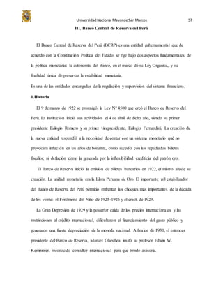 UniversidadNacional Mayorde SanMarcos 57
III. Banco Central de Reserva del Perú
El Banco Central de Reserva del Perú (BCRP) es una entidad gubernamental que de
acuerdo con la Constitución Política del Estado, se rige bajo dos aspectos fundamentales de
la política monetaria: la autonomía del Banco, en el marco de su Ley Orgánica, y su
finalidad única de preservar la estabilidad monetaria.
Es una de las entidades encargadas de la regulación y supervisión del sistema financiero.
1.Historia
El 9 de marzo de 1922 se promulgó la Ley N° 4500 que creó el Banco de Reserva del
Perú. La institución inició sus actividades el 4 de abril de dicho año, siendo su primer
presidente Eulogio Romero y su primer vicepresidente, Eulogio Fernandini. La creación de
la nueva entidad respondió a la necesidad de contar con un sistema monetario qué no
provocara inflación en los años de bonanza, como sucedió con los repudiados billetes
fiscales; ni deflación como la generada por la inflexibilidad crediticia del patrón oro.
El Banco de Reserva inició la emisión de billetes bancarios en 1922, el mismo añade su
creación. La unidad monetaria era la Libra Peruana de Oro. El importante rol estabilizador
del Banco de Reserva del Perú permitió enfrentar los choques más importantes de la década
de los veinte: el Fenómeno del Niño de 1925-1926 y el crack de 1929.
La Gran Depresión de 1929 y la posterior caída de los precios internacionales y las
restricciones al crédito internacional, dificultaron el financiamiento del gasto público y
generaron una fuerte depreciación de la moneda nacional. A finales de 1930, el entonces
presidente del Banco de Reserva, Manuel Olaechea, invitó al profesor Edwin W.
Kemmerer, reconocido consultor internacional para que brinde asesoría.
 