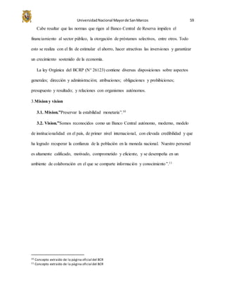 UniversidadNacional Mayorde SanMarcos 59
Cabe resaltar que las normas que rigen al Banco Central de Reserva impiden el
financiamiento al sector público, la otorgación de préstamos selectivos, entre otros. Todo
esto se realiza con el fin de estimular el ahorro, hacer atractivas las inversiones y garantizar
un crecimiento sostenido de la economía.
La ley Orgánica del BCRP (N° 26123) contiene diversas disposiciones sobre aspectos
generales; dirección y administración; atribuciones; obligaciones y prohibiciones;
presupuesto y resultado; y relaciones con organismos autónomos.
3.Mision y vision
3.1. Mision.”Preservar la estabilidad monetaria”.10
3.2. Vision.”Somos reconocidos como un Banco Central autónomo, moderno, modelo
de institucionalidad en el país, de primer nivel internacional, con elevada credibilidad y que
ha logrado recuperar la confianza de la población en la moneda nacional. Nuestro personal
es altamente calificado, motivado, comprometido y eficiente, y se desempeña en un
ambiente de colaboración en el que se comparte información y conocimiento”.11
10 Concepto extraído de la página oficial del BCR
11 Concepto extraído de la página oficial del BCR
 