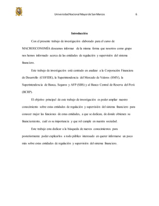 UniversidadNacional Mayorde SanMarcos 6
Introducción
Con el presente trabajo de investigación elaborado para el curso de
MACROECONOMÍA deseamos informar de la misma forma que nosotros como grupo
nos hemos informado acerca de las entidades de regulación y supervisión del sistema
financiero.
Este trabajo de investigación está centrado en analizar a la Corporación Financiera
de Desarrollo (COFIDE), la Superintendencia del Mercado de Valores (SMV), la
Superintendencia de Banca, Seguros y AFP (SBS) y al Banco Central de Reserva del Perú
(BCRP).
El objetivo principal de este trabajo de investigación es poder ampliar nuestro
conocimiento sobre estas entidades de regulación y supervisión del sistema financiero para
conocer mejor las funciones de estas entidades, a que se dedican, de donde obtienen su
financiamiento, cuál es su importancia y que rol cumple en nuestra sociedad.
Este trabajo esta dedicar a la búsqueda de nuevos conocimientos para
posteriormente poder explicarlos a todo público interesado en querer informarse un poco
más sobre estas entidades de regulación y supervisión del sistema financiero.
 