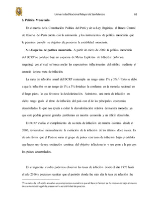 UniversidadNacional Mayorde SanMarcos 61
5. Política Monetaria
En el marco de la Constitución Política del Perú y de su Ley Orgánica, el Banco Central
de Reserva del Perú cuenta con la autonomía y los instrumentos de política monetaria que
le permiten cumplir su objetivo de preservar la estabilidad monetaria.
5.1.Esquema de política monetaria. A partir de enero de 2002, la política monetaria
del BCRP se conduce bajo un esquema de Metas Explícitas de Inflación (inflation
targeting) con el cual se busca anclar las expectativas inflacionarias del público mediante el
anuncio de una meta de inflación.
La meta de inflación anual del BCRP contempla un rango entre 1% y 3%.12 Esto se debe
a que la inflación en un rango de 1% a 3% fortalece la confianza en la moneda nacional en
el largo plazo, lo que favorece la desdolarización. Asimismo, una meta de inflación en
dicho rango iguala el ritmo de inflación del país con el de las principales economías
desarrolladas lo que nos ayuda a evitar la desvalorización relativa de nuestra moneda, ya
que esto podría generar grandes problemas en nuestra economía y un difícil desarrollo.
El BCRP evalúa el cumplimiento de su meta de inflación de manera continua desde el
2006, revisándose mensualmente la evolución de la inflación de los últimos doce meses. Es
de esta forma que el Perú se suma al grupo de países con tasas de inflación bajas y estables
que hacen uso de una evaluación continua del objetivo inflacionario y nos pone a la par con
los países desarrollados.
En el siguiente cuadro podemos observar las tasas de inflación desde el año 1970 hasta
el año 2016 y podemos recalcar que el periodo donde fue más alta la tasa de inflación fue
12 La meta de inflación anual es un compromiso numérico que el Banco Central se ha impuesto bajo el marco
de su mandato legal de preservar la estabilidad de precios.
 