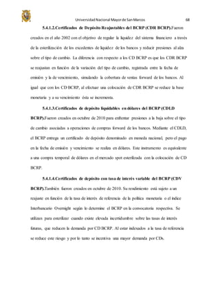 UniversidadNacional Mayorde SanMarcos 68
5.4.1.2.Certificados de Depósito Reajustables del BCRP (CDR BCRP).Fueron
creados en el año 2002 con el objetivo de regular la liquidez del sistema financiero a través
de la esterilización de los excedentes de liquidez de los bancos y reducir presiones al alza
sobre el tipo de cambio. La diferencia con respecto a los CD BCRP es que los CDR BCRP
se reajustan en función de la variación del tipo de cambio, registrada entre la fecha de
emisión y la de vencimiento, simulando la cobertura de ventas forward de los bancos. Al
igual que con los CD BCRP, al efectuar una colocación de CDR BCRP se reduce la base
monetaria y a su vencimiento ésta se incrementa.
5.4.1.3.Certificados de depósito liquidables en dólares del BCRP (CDLD
BCRP).Fueron creados en octubre de 2010 para enfrentar presiones a la baja sobre el tipo
de cambio asociadas a operaciones de compras forward de los bancos. Mediante el CDLD,
el BCRP entrega un certificado de depósito denominado en moneda nacional, pero el pago
en la fecha de emisión y vencimiento se realiza en dólares. Este instrumento es equivalente
a una compra temporal de dólares en el mercado spot esterilizada con la colocación de CD
BCRP.
5.4.1.4.Certificados de depósito con tasa de interés variable del BCRP (CDV
BCRP).También fueron creados en octubre de 2010. Su rendimiento está sujeto a un
reajuste en función de la tasa de interés de referencia de la política monetaria o el índice
Interbancario Overnight según lo determine el BCRP en la convocatoria respectiva. Se
utilizan para esterilizar cuando existe elevada incertidumbre sobre las tasas de interés
futuras, que reducen la demanda por CD BCRP. Al estar indexados a la tasa de referencia
se reduce este riesgo y por lo tanto se incentiva una mayor demanda por CDs.
 