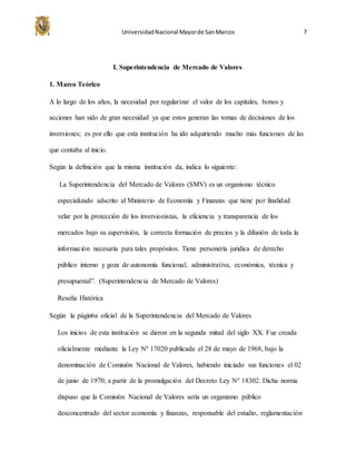 UniversidadNacional Mayorde SanMarcos 7
I. Superintendencia de Mercado de Valores
1. Marco Teórico
A lo largo de los años, la necesidad por regularizar el valor de los capitales, bonos y
acciones han sido de gran necesidad ya que estos generan las tomas de decisiones de los
inversiones; es por ello que esta institución ha ido adquiriendo mucho más funciones de las
que contaba al inicio.
Según la definición que la misma institución da, indica lo siguiente:
La Superintendencia del Mercado de Valores (SMV) es un organismo técnico
especializado adscrito al Ministerio de Economía y Finanzas que tiene por finalidad
velar por la protección de los inversionistas, la eficiencia y transparencia de los
mercados bajo su supervisión, la correcta formación de precios y la difusión de toda la
información necesaria para tales propósitos. Tiene personería jurídica de derecho
público interno y goza de autonomía funcional, administrativa, económica, técnica y
presupuestal”. (Superintendencia de Mercado de Valores)
Reseña Histórica
Según la págin6a oficial de la Superintendencia del Mercado de Valores
Los inicios de esta institución se dieron en la segunda mitad del siglo XX. Fue creada
oficialmente mediante la Ley Nº 17020 publicada el 28 de mayo de 1968, bajo la
denominación de Comisión Nacional de Valores, habiendo iniciado sus funciones el 02
de junio de 1970, a partir de la promulgación del Decreto Ley N° 18302. Dicha norma
dispuso que la Comisión Nacional de Valores sería un organismo público
desconcentrado del sector economía y finanzas, responsable del estudio, reglamentación
 