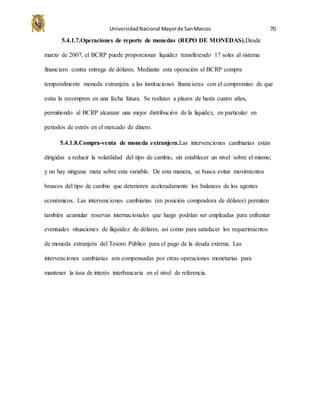 UniversidadNacional Mayorde SanMarcos 70
5.4.1.7.Operaciones de reporte de monedas (REPO DE MONEDAS).Desde
marzo de 2007, el BCRP puede proporcionar liquidez transfiriendo 17 soles al sistema
financiero contra entrega de dólares. Mediante esta operación el BCRP compra
temporalmente moneda extranjera a las instituciones financieras con el compromiso de que
estas la recompren en una fecha futura. Se realizan a plazos de hasta cuatro años,
permitiendo al BCRP alcanzar una mejor distribución de la liquidez, en particular en
periodos de estrés en el mercado de dinero.
5.4.1.8.Compra-venta de moneda extranjera.Las intervenciones cambiarias están
dirigidas a reducir la volatilidad del tipo de cambio, sin establecer un nivel sobre el mismo;
y no hay ninguna meta sobre esta variable. De esta manera, se busca evitar movimientos
bruscos del tipo de cambio que deterioren aceleradamente los balances de los agentes
económicos. Las intervenciones cambiarias (en posición compradora de dólares) permiten
también acumular reservas internacionales que luego podrían ser empleadas para enfrentar
eventuales situaciones de iliquidez de dólares, así como para satisfacer los requerimientos
de moneda extranjera del Tesoro Público para el pago de la deuda externa. Las
intervenciones cambiarias son compensadas por otras operaciones monetarias para
mantener la tasa de interés interbancaria en el nivel de referencia.
 