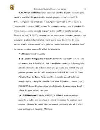 UniversidadNacional Mayorde SanMarcos 71
5.4.1.9.Swaps cambiarios.Fueron creados en setiembre de 2014 y se utilizan para
reducir la volatilidad del tipo de cambio generada por presiones en el mercado de
derivados. Mediante este instrumento el BCRP provee exposición al tipo de cambio al
comprometerse a pagar (o recibir) una tasa fija en moneda extranjera más la variación del
tipo de cambio, a cambio de recibir (o pagar) un tasa variable en moneda nacional. A
diferencia de los CDR BCRP y las operaciones de compra-venta de moneda extranjera, este
instrumento no afecta la base monetaria puesto que no existe desembolso del monto
nocional al inicio o al vencimiento de la operación, sólo se intercambia la diferencia entre
los intereses por pagar y por recibir al final de la operación.
5.4.2.Instrumentos de ventanilla
5.4.2.1.Crédito de regulación monetaria. Instrumento usualmente conocido como
redescuento, tiene la finalidad de cubrir desequilibrios transitorios de liquidez de las
entidades financieras. La institución financiera que solicite esta facilidad tiene que
presentar garantías entre las cuales se encuentran los CD BCRP, Letras del Tesoro
Público y Bonos del Tesoro Público emitidos en moneda nacional, incluyendo
aquellos sujetos 19 a reajuste con el Índice de Valor Adquisitivo Constante (VAC),
CDR BCRP, Bonos del sector privado con clasificación de riesgo mínima de AA y
valores del sector privado, entre otros.
5.4.2.2.REPO directa.Es similar al REPO y al REPO de Monedas pero esta
operación se realiza fuera de subasta al cierre de operaciones. Se acepta un mayor
rango de colaterales. La tasa de interés es la misma que la anunciada por el BCRP
para sus Créditos de Regulación Monetaria.
 