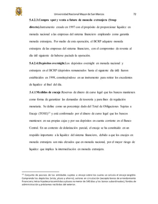 UniversidadNacional Mayorde SanMarcos 72
5.4.2.3.Compra spot y venta a futuro de moneda extranjera (Swap
directo).Instrumento creado en 1997 con el propósito de proporcionar liquidez en
moneda nacional a las empresas del sistema financiero empleando como garantía
moneda extranjera. Por medio de esta operación, el BCRP adquiere moneda
extranjera de las empresas del sistema financiero, con el compromiso de reventa al
día útil siguiente de haberse pactado la operación.
5.4.2.4.Depósitos overnight.Los depósitos overnight en moneda nacional y
extranjera en el BCRP (depósitos remunerados hasta el siguiente día útil) fueron
establecidos en 1998, constituyéndose en un instrumento para retirar los excedentes
de liquidez al final del día.
5.4.3.Medidas de encaje.Reservas de dinero de curso legal que los bancos mantienen
como forma de garantizar las demandas de tesorería y para fines de regulación
monetaria. Se define como un porcentaje dado del Total de Obligaciones Sujetas a
Encaje (TOSE)15 y está conformado por el dinero de curso legal que los bancos
mantienen en sus propias cajas y por sus depósitos en cuenta corriente en el Banco
Central. En un contexto de dolarización parcial, el encaje se ha constituido en un
respaldo importante a la liquidez del sistema financiero, debido a que los encajes en
moneda extranjera son más elevados que en moneda nacional, por el mayor riesgo de
liquidez que implica la intermediación en moneda extranjera.
15 Conjunto de pasivos de las entidades sujetas a encaje sobre los cuales se calcula el encaje exigible.
Comprende los depósitos (vista, plazo y ahorro), valores en circulación (excepto bonos de arrendamiento
financiero,letras hipotecariasemitidasa plazos no menor de 540 días y los bonos subordinados), fondos de
administración y préstamos recibidos del exterior.
 