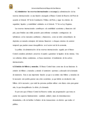 UniversidadNacional Mayorde SanMarcos 74
6.2.Administrar las reservas internacionales a su cargo.La administración de las
reservas internacionales es una función encargada al Banco Central de Reserva del Perú de
acuerdo al Artículo 84º de la Constitución Política del Perú, y sigue los criterios de
seguridad, liquidez y rentabilidad señalados en el Artículo 71º de su Ley Orgánica.
Las reservas internacionales contribuyen a la estabilidad económica y financiera del
país, pues brindan una sólida posición para enfrentar eventuales contingencias de
turbulencia en los mercados cambiarios y financieros, como un retiro extraordinario de
depósitos en moneda extranjera del sistema financiero o choques externos de carácter
temporal que puedan causar desequilibrios en el sector real de la economía.
La política de administración de las reservas internacionales seguida por el Banco
Central considera prioritario preservar el capital y garantizar la liquidez de las mismas. Una
vez cubiertas dichas condiciones, se busca maximizar el rendimiento de los activos
internacionales.
6.3.Emisión de billetes y monedas. El Banco Central tiene como una de sus funciones la
emisión de billetes y monedas y atiende el suministro oportuno y adecuado de la demanda
de numerario. Esta es una importante función ya que si se emiten más billetes y monedas de
lo necesario esto podría generar una crisis económica ya que habría en circulación más
billetes de lo necesario y por ende las personas podrían utilizar este dinero extra para gastar
más, lo que desequilibraría la oferta y la demanda.
Es por esto que el Banco Central de Reserva realiza una programación que toma en
cuenta tres aspectos fundamentales: cantidad, calidad y tipos de denominaciones
demandadas, a fin de facilitar la fluidez de las transacciones en efectivo que realice el
público.
 