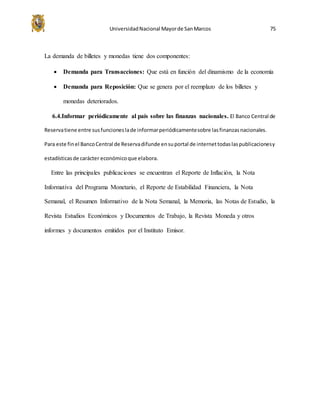 UniversidadNacional Mayorde SanMarcos 75
La demanda de billetes y monedas tiene dos componentes:
 Demanda para Transacciones: Que está en función del dinamismo de la economía
 Demanda para Reposición: Que se genera por el reemplazo de los billetes y
monedas deteriorados.
6.4.Informar periódicamente al país sobre las finanzas nacionales. El Banco Central de
Reservatiene entre susfuncioneslade informarperiódicamentesobre lasfinanzasnacionales.
Para este finel BancoCentral de Reservadifunde ensuportal de internettodaslaspublicacionesy
estadísticasde carácter económicoque elabora.
Entre las principales publicaciones se encuentran el Reporte de Inflación, la Nota
Informativa del Programa Monetario, el Reporte de Estabilidad Financiera, la Nota
Semanal, el Resumen Informativo de la Nota Semanal, la Memoria, las Notas de Estudio, la
Revista Estudios Económicos y Documentos de Trabajo, la Revista Moneda y otros
informes y documentos emitidos por el Instituto Emisor.
 