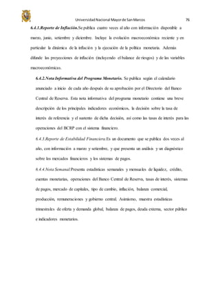 UniversidadNacional Mayorde SanMarcos 76
6.4.1.Reporte de Inflación.Se publica cuatro veces al año con información disponible a
marzo, junio, setiembre y diciembre. Incluye la evolución macroeconómica reciente y en
particular la dinámica de la inflación y la ejecución de la política monetaria. Además
difunde las proyecciones de inflación (incluyendo el balance de riesgos) y de las variables
macroeconómicas.
6.4.2.Nota Informativa del Programa Monetario. Se publica según el calendario
anunciado a inicio de cada año después de su aprobación por el Directorio del Banco
Central de Reserva. Esta nota informativa del programa monetario contiene una breve
descripción de los principales indicadores económicos, la decisión sobre la tasa de
interés de referencia y el sustento de dicha decisión, así como las tasas de interés para las
operaciones del BCRP con el sistema financiero.
6.4.3.Reporte de Estabilidad Financiera.Es un documento que se publica dos veces al
año, con información a marzo y setiembre, y que presenta un análisis y un diagnóstico
sobre los mercados financieros y los sistemas de pagos.
6.4.4.Nota Semanal.Presenta estadísticas semanales y mensuales de liquidez, crédito,
cuentas monetarias, operaciones del Banco Central de Reserva, tasas de interés, sistemas
de pagos, mercado de capitales, tipo de cambio, inflación, balanza comercial,
producción, remuneraciones y gobierno central. Asimismo, muestra estadísticas
trimestrales de oferta y demanda global, balanza de pagos, deuda externa, sector público
e indicadores monetarios.
 