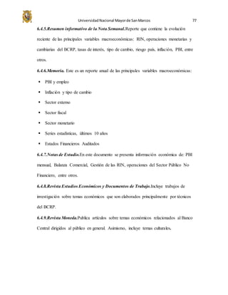 UniversidadNacional Mayorde SanMarcos 77
6.4.5.Resumen informativo de la Nota Semanal.Reporte que contiene la evolución
reciente de las principales variables macroeconómicas: RIN, operaciones monetarias y
cambiarias del BCRP, tasas de interés, tipo de cambio, riesgo país, inflación, PBI, entre
otros.
6.4.6.Memoria. Este es un reporte anual de las principales variables macroeconómicas:
 PBI y empleo
 Inflación y tipo de cambio
 Sector externo
 Sector fiscal
 Sector monetario
 Series estadísticas, últimos 10 años
 Estados Financieros Auditados
6.4.7.Notas de Estudio.En este documento se presenta información económica de: PBI
mensual, Balanza Comercial, Gestión de las RIN, operaciones del Sector Público No
Financiero, entre otros.
6.4.8.Revista Estudios Económicos y Documentos de Trabajo.Incluye trabajos de
investigación sobre temas económicos que son elaborados principalmente por técnicos
del BCRP.
6.4.9.Revista Moneda.Publica artículos sobre temas económicos relacionados al Banco
Central dirigidos al público en general. Asimismo, incluye temas culturales.
 