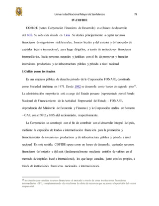 UniversidadNacional Mayorde SanMarcos 78
IV.COFIDE
COFIDE (Antes Corporación Financiera de Desarrollo) es el banco de desarrollo
del Perú. Su sede esta situada en Lima .Se dedica principalmente a captar recursos
financieros de organismos multilaterales, bancos locales y del exterior y del mercado de
capitales local e internacional; para luego dirigirlos, a través de instituciones financieras
intermediarias, hacia personas naturales y jurídicas con el fin de promover y financiar
inversiones productivas y de infraestructura pública y privada a nivel nacional.
1.Cofide como institución
Es una empresa pública de derecho privado de la Corporación FONAFE, constituida
como Sociedad Anónima en 1971. Desde 1992 se desarrolla como banco de segundo piso17.
La administración mayoritaria está a cargo del Estado peruano (representado por el Fondo
Nacional de Financiamiento de la Actividad Empresarial del Estado – FONAFE,
dependencia del Ministerio de Economía y Finanzas) y la Corporación Andina de Fomento
– CAF, con el 99.2 y 0.8% del accionariado, respectivamente.
La Corporación se constituyó con el fin de contribuir con el desarrollo integral del país,
mediante la captación de fondos e intermediación financiera para la promoción y
financiamiento de inversiones productivas y de infraestructura pública y privada a nivel
nacional. En este sentido, COFIDE opera como un banco de desarrollo, captando recursos
financieros del exterior y del país (fundamentalmente mediante emisión de valores en el
mercado de capitales local e internacional), los que luego canaliza, junto con los propios, a
través de instituciones financieras nacionales e internacionales.
17 institución que canaliza recursos financieros al mercado a través de otras instituciones financieras
intermediarias (IFI), complementando de esta forma la oferta de recursos que se pone a disposición del sector
empresarial.
 