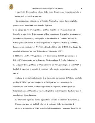 UniversidadNacional Mayorde SanMarcos 8
y supervisión del mercado de valores, de las bolsas de valores, de los agentes de bolsa y
demás partícipes de dicho mercado.
Las competencias originales de la Comisión Nacional de Valores fueron ampliadas
posteriormente, destacando entre estas las siguientes:
i. El Decreto Ley Nº 19648, publicado el 07 de diciembre de 1972, que otorgó a la
Comisión la supervisión de las personas jurídicas organizadas de acuerdo a la entonces Ley
de Sociedades Mercantiles y sustituyendo la denominación de Comisión Nacional de
Valores por la de Comisión Nacional Supervisora de Empresas y Valores (CONASEV).
Posteriormente, mediante Ley N° 27323 publicada el 23 de julio de 2000, dicha función fue
trasladada al Instituto Nacional de Estadística e Informática (INEI).
ii. El Decreto Ley N° 21907, publicado el 01 de septiembre de 1977, que encargó a la
CONASEV la supervisión de las Empresas Administradoras de Fondos Colectivos; y,
iii. La Ley Nº 26361, publicada el 30 de septiembre de 1994, que otorgó a la CONASEV la
facultad de supervisar el mercado de productos y a los agentes que participan en dicho
mercad.
Mediante la Ley de Fortalecimiento de la Supervisión del Mercado de Valores, aprobada
por Ley N° 29782, que entró en vigencia el 28 de julio de 2011, se sustituyó la
denominación de Comisión Nacional Supervisora de Empresas y Valores por la de
Superintendencia del Mercado de Valores, otorgándole a su vez mayores facultades para el
cumplimiento de sus funciones.
La SMV es un organismo técnico especializado adscrito al Ministerio de Economía y
Finanzas que tiene por finalidad velar por la protección de los inversionistas, la
eficiencia y transparencia de los mercados bajo su supervisión, la correcta formación de
 