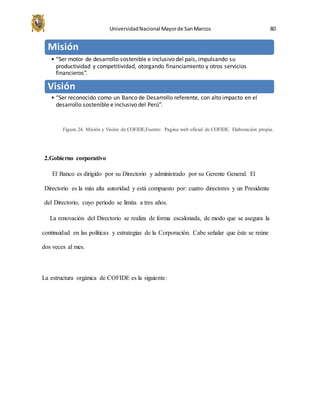 UniversidadNacional Mayorde SanMarcos 80
Figura 24. Misión y Visión de COFIDE,Fuente: Pagina web oficial de COFIDE. Elaboración propia.
2.Gobierno corporativo
El Banco es dirigido por su Directorio y administrado por su Gerente General. El
Directorio es la más alta autoridad y está compuesto por: cuatro directores y un Presidente
del Directorio, cuyo periodo se limita a tres años.
La renovación del Directorio se realiza de forma escalonada, de modo que se asegura la
continuidad en las políticas y estrategias de la Corporación. Cabe señalar que éste se reúne
dos veces al mes.
La estructura orgánica de COFIDE es la siguiente:
Misión
• “Ser motor de desarrollo sostenible e inclusivo del país, impulsando su
productividad y competitividad, otorgando financiamiento y otros servicios
financieros”.
Visión
• “Ser reconocido como un Banco de Desarrollo referente, con alto impacto en el
desarrollo sostenible e inclusivo del Perú”.
 