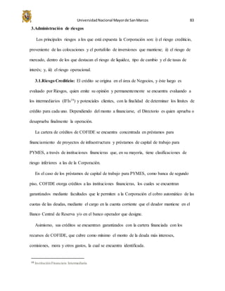 UniversidadNacional Mayorde SanMarcos 83
3.Administración de riesgos
Los principales riesgos a los que está expuesta la Corporación son: i) el riesgo crediticio,
proveniente de las colocaciones y el portafolio de inversiones que mantiene; ii) el riesgo de
mercado, dentro de los que destacan el riesgo de liquidez, tipo de cambio y el de tasas de
interés; y, iii) el riesgo operacional.
3.1.Riesgo Crediticio: El crédito se origina en el área de Negocios, y éste luego es
evaluado por Riesgos, quien emite su opinión y permanentemente se encuentra evaluando a
los intermediarios (IFIs19) y potenciales clientes, con la finalidad de determinar los límites de
crédito para cada uno. Dependiendo del monto a financiarse, el Directorio es quien aprueba o
desaprueba finalmente la operación.
La cartera de créditos de COFIDE se encuentra concentrada en préstamos para
financiamiento de proyectos de infraestructura y préstamos de capital de trabajo para
PYMES, a través de instituciones financieras que, en su mayoría, tiene clasificaciones de
riesgo inferiores a las de la Corporación.
En el caso de los préstamos de capital de trabajo para PYMES, como banca de segundo
piso, COFIDE otorga créditos a las instituciones financieras, los cuales se encuentran
garantizados mediante facultades que le permiten a la Corporación el cobro automático de las
cuotas de las deudas, mediante el cargo en la cuenta corriente que el deudor mantiene en el
Banco Central de Reserva y/o en el banco operador que designe.
Asimismo, sus créditos se encuentran garantizados con la cartera financiada con los
recursos de COFIDE, que cubre como mínimo el monto de la deuda más intereses,
comisiones, mora y otros gastos, la cual se encuentra identificada.
19 Institución Financiera Intermediaria
 