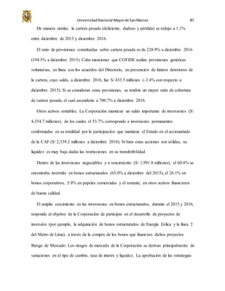 UniversidadNacional Mayorde SanMarcos 87
De manera similar, la cartera pesada (deficiente, dudoso y pérdida) se redujo a 1.1%
entre diciembre de 2015 y diciembre 2016.
El ratio de provisiones constituidas sobre cartera pesada es de 228.9% a diciembre 2016
(194.5% a diciembre 2015). Cabe mencionar que COFIDE realiza provisiones genéricas
voluntarias, en línea con los acuerdos del Directorio, en prevención de futuros deterioros de
la cartera, cuyo saldo, a diciembre 2016, fue S/ 433.5 millones (-2.4% con respecto a
diciembre 2015). Si se consideran estas provisiones, se tendría un mayor ratio de cobertura
de cartera pesada, el cual ascendería a 700.7% a diciembre 2016.
Otros activos rentables: La Corporación mantiene un saldo importante de inversiones (S/
4,354.7 millones), de los cuales el 53.7% corresponde a inversiones permanentes
conformadas en su totalidad por la participación que mantiene el Estado en el accionariado
de la CAF (S/ 2,339.2 millones a diciembre 2016). Si bien estas acciones son sólidas, su
liquidez es muy baja dadas las restricciones en su transferibilidad.
Dentro de las inversiones negociables y a vencimiento (S/ 1,991.8 millones), el 60.8% se
encontraba invertido en bonos estructurados (65.0% a diciembre del 2015), el 26.1% en
bonos corporativos, 5.9% en papeles comerciales y el restante, en otros activos financieros
de buena calidad.
El amplio crecimiento en las inversiones en bonos estructurados, durante el 2015 y 2016,
responde al objetivo de la Corporación de participar en el desarrollo de proyectos de
inversión (por ejemplo, la adquisición de bonos estructurados de Energía Eólica y la línea 2
del Metro de Lima), a través de la compra de los bonos que financian dichos proyectos
Riesgo de Mercado: Los riesgos de mercado de la Corporación se derivan principalmente de
variaciones en el tipo de cambio, tasa de interés y liquidez. La aprobación de las estrategias
 