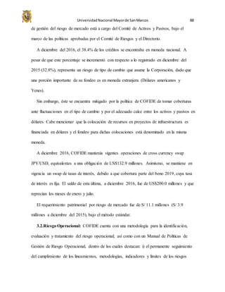 UniversidadNacional Mayorde SanMarcos 88
de gestión del riesgo de mercado está a cargo del Comité de Activos y Pasivos, bajo el
marco de las políticas aprobadas por el Comité de Riesgos y el Directorio.
A diciembre del 2016, el 38.4% de los créditos se encontraba en moneda nacional. A
pesar de que este porcentaje se incrementó con respecto a lo registrado en diciembre del
2015 (32.8%), representa un riesgo de tipo de cambio que asume la Corporación, dado que
una porción importante de su fondeo es en moneda extranjera (Dólares americanos y
Yenes).
Sin embargo, éste se encuentra mitigado por la política de COFIDE de tomar coberturas
ante fluctuaciones en el tipo de cambio y por el adecuado calce entre los activos y pasivos en
dólares. Cabe mencionar que la colocación de recursos en proyectos de infraestructura es
financiada en dólares y el fondeo para dichas colocaciones está denominado en la misma
moneda.
A diciembre 2016, COFIDE mantenía vigentes operaciones de cross currency swap
JPY/USD, equivalentes a una obligación de US$132.9 millones. Asimismo, se mantiene en
vigencia un swap de tasas de interés, debido a que cobertura parte del bono 2019, cuya tasa
de interés es fija. El saldo de esta última, a diciembre 2016, fue de US$200.0 millones y que
reprecian los meses de enero y julio.
El requerimiento patrimonial por riesgo de mercado fue de S/ 11.1 millones (S/ 3.9
millones a diciembre del 2015), bajo el método estándar.
3.2.Riesgo Operacional: COFIDE cuenta con una metodología para la identificación,
evaluación y tratamiento del riesgo operacional; así como con un Manual de Políticas de
Gestión de Riesgo Operacional, dentro de los cuales destacan: i) el permanente seguimiento
del cumplimiento de los lineamientos, metodologías, indicadores y límites de los riesgos
 