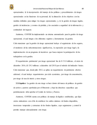 UniversidadNacional Mayorde SanMarcos 89
operacionales; ii) la incorporación del manejo de las políticas y procedimientos de riesgos
operacionales en las funciones de su personal; iii) la alineación de los objetivos con las
medidas definidas para mitigar los riesgos operacionales; y, iv) la gestión de riesgos legales,
gestión de incidencias y eventos de pérdida, y los asociados a seguridad de la información y
continuidad del negocio.
Asimismo, COFIDE ha implementado un sistema automatizado para la gestión de riesgo
operacional, el cual integra a los diferentes registros y herramientas de gestión.
Cabe mencionar que la gestión de riesgo operacional incluye el seguimiento de los seguros,
el monitoreo de las subcontrataciones significativas, la exposición por riesgo legal y la
implementación de un programa de incentivos que busca mejorar la participación de los
trabajadores en la gestión.
El requerimiento patrimonial por riesgo operacional fue de S/ 31.8 millones, al cierre de
diciembre 2016, (S/ 29.3 millones a diciembre del 2015) por el método del indicador básico.
Cabe mencionar que, desde julio 2012, se aplica un requerimiento de patrimonio efectivo
adicional, el cual incluye requerimientos por ciclo económico, por riesgo de concentración,
por riesgo de tasa de interés y otros riesgos.
3.3.Liquidez: La gestión de este riesgo se hace dentro del marco de políticas de gestión
de activos y pasivos aprobadas por el Directorio y bajo las directivas específicas que
periódicamente debe aprobar el Comité de Activos y Pasivos.
Asimismo, COFIDE cuenta con políticas de manejo de liquidez establecidas, que fijan
ciertos indicadores con el fin de establecer los saldos mínimos de fondos disponibles,
inversiones temporales y estructura de los fondos líquidos, cuyo seguimiento y control le
permite manejar adecuadamente este riesgo.
 