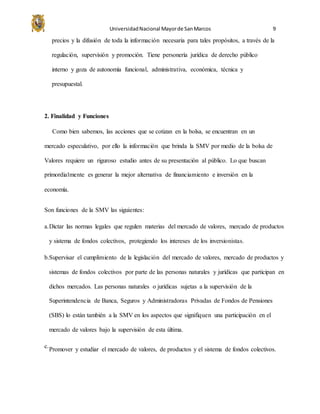 UniversidadNacional Mayorde SanMarcos 9
precios y la difusión de toda la información necesaria para tales propósitos, a través de la
regulación, supervisión y promoción. Tiene personería jurídica de derecho público
interno y goza de autonomía funcional, administrativa, económica, técnica y
presupuestal.
2. Finalidad y Funciones
Como bien sabemos, las acciones que se cotizan en la bolsa, se encuentran en un
mercado especulativo, por ello la información que brinda la SMV por medio de la bolsa de
Valores requiere un riguroso estudio antes de su presentación al público. Lo que buscan
primordialmente es generar la mejor alternativa de financiamiento e inversión en la
economía.
Son funciones de la SMV las siguientes:
a.Dictar las normas legales que regulen materias del mercado de valores, mercado de productos
y sistema de fondos colectivos, protegiendo los intereses de los inversionistas.
b.Supervisar el cumplimiento de la legislación del mercado de valores, mercado de productos y
sistemas de fondos colectivos por parte de las personas naturales y jurídicas que participan en
dichos mercados. Las personas naturales o jurídicas sujetas a la supervisión de la
Superintendencia de Banca, Seguros y Administradoras Privadas de Fondos de Pensiones
(SBS) lo están también a la SMV en los aspectos que signifiquen una participación en el
mercado de valores bajo la supervisión de esta última.
c.
Promover y estudiar el mercado de valores, de productos y el sistema de fondos colectivos.
 