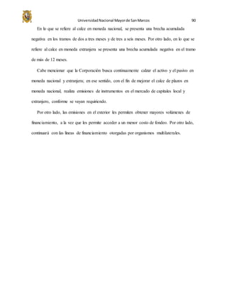 UniversidadNacional Mayorde SanMarcos 90
En lo que se refiere al calce en moneda nacional, se presenta una brecha acumulada
negativa en los tramos de dos a tres meses y de tres a seis meses. Por otro lado, en lo que se
refiere al calce en moneda extranjera se presenta una brecha acumulada negativa en el tramo
de más de 12 meses.
Cabe mencionar que la Corporación busca continuamente calzar el activo y el pasivo en
moneda nacional y extranjera; en ese sentido, con el fin de mejorar el calce de plazos en
moneda nacional, realiza emisiones de instrumentos en el mercado de capitales local y
extranjero, conforme se vayan requiriendo.
Por otro lado, las emisiones en el exterior les permiten obtener mayores volúmenes de
financiamiento, a la vez que les permite acceder a un menor costo de fondeo. Por otro lado,
continuará con las líneas de financiamiento otorgadas por organismos multilaterales.
 