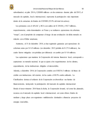 UniversidadNacional Mayorde SanMarcos 92
subordinados) en julio 2014 y US$800 millones en dos emisiones durante julio del 2015, el
mercado de capitales, local e internacional, representa la participación más importante
dentro de la estructura de fondeo de COFIDE (55.9% del total de activos).
Los préstamos con el AFLAC y JICA con saldos de S/ 258.06 y 192.7 millones,
respectivamente, están denominados en Yenes y se realizaron operaciones de cobertura
“swaps”, con el propósito de compensar el riesgo de una revaluación de dicha moneda en
relación con el Dólar americano.
Asimismo, al 31 de diciembre 2016, se han registrado ganancias por operaciones de
cobertura netas por S/ 6.9 millones (en diciembre 2015 pérdida de S/ 27.8 millones), las
cuales fueron mitigadas con pérdidas por diferencia en cambio por S/ 8.8 millones.
Las captaciones que mantiene la Corporación del sistema financiero local, corresponde a
captaciones en moneda nacional, lo que se ajusta a los requerimientos de los clientes,
especialmente, de las instituciones dirigidas al microcrédito.
Además, a diciembre 2016, la Corporación contaba con US$316.3 millones de líneas de
crédito con instituciones del exterior, de los cuales el 88.9% estaba utilizado. La
Clasificadora destaca el esfuerzo de la Corporación en diversificar sus fuentes de
financiamiento, incluyendo la participación del mercado de capitales internacional.
Desde el tercer trimestre 2014 hasta la fecha, la Corporación levantó, tal como fue planeado,
recursos en el mercado de capitales local e internacional, así como obtuvo fondos de
mediano y largo plazo con organismos multilaterales destinados a financiar proyectos de
energías renovables.
 