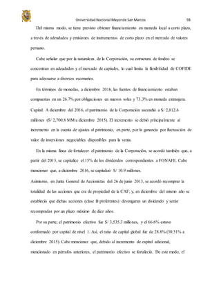 UniversidadNacional Mayorde SanMarcos 93
Del mismo modo, se tiene previsto obtener financiamiento en moneda local a corto plazo,
a través de adeudados y emisiones de instrumentos de corto plazo en el mercado de valores
peruano.
Cabe señalar que por la naturaleza de la Corporación, su estructura de fondeo se
concentran en adeudados y el mercado de capitales, lo cual limita la flexibilidad de COFIDE
para adecuarse a diversos escenarios.
En términos de monedas, a diciembre 2016, las fuentes de financiamiento estaban
compuestas en un 26.7% por obligaciones en nuevos soles y 73.3% en moneda extranjera.
Capital: A diciembre del 2016, el patrimonio de la Corporación ascendió a S/ 2,812.6
millones (S/ 2,700.8 MM a diciembre 2015). El incremento se debió principalmente al
incremento en la cuenta de ajustes al patrimonio, en parte, por la ganancia por fluctuación de
valor de inversiones negociables disponibles para la venta.
En la misma línea de fortalecer el patrimonio de la Corporación, se acordó también que, a
partir del 2013, se capitalice el 15% de los dividendos correspondientes a FONAFE. Cabe
mencionar que, a diciembre 2016, se capitalizó S/ 10.9 millones.
Asimismo, en Junta General de Accionistas del 26 de junio 2013, se acordó recomprar la
totalidad de las acciones que era de propiedad de la CAF; y, en diciembre del mismo año se
estableció que dichas acciones (clase B preferentes) devengaran un dividendo y serán
recompradas por un plazo máximo de diez años.
Por su parte, el patrimonio efectivo fue S/ 3,535.3 millones, y el 66.6% estuvo
conformado por capital de nivel 1. Así, el ratio de capital global fue de 28.8% (30.51% a
diciembre 2015). Cabe mencionar que, debido al incremento de capital adicional,
mencionado en párrafos anteriores, el patrimonio efectivo se fortaleció. De este modo, el
 