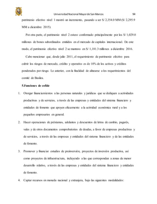 UniversidadNacional Mayorde SanMarcos 94
patrimonio efectivo nivel 1 mostró un incremento, pasando a ser S/ 2,354.0 MM (S/ 2,295.9
MM a diciembre 2015).
Por otra parte, el patrimonio nivel 2 estuvo conformado principalmente por los S/ 1,029.0
millones de bonos subordinados emitidos en el mercado de capitales internacional. De este
modo, el patrimonio efectivo nivel 2 se mantuvo en S/ 1,181.3 millones a diciembre 2016.
Cabe mencionar que, desde julio 2011, el requerimiento de patrimonio efectivo para
cubrir los riesgos de mercado, crédito y operativo es de 10% de los activos y créditos
ponderados por riesgo. Lo anterior, con la finalidad de alinearse a los requerimientos del
comité de Basilea.
5.Funciones de cofide
1. Otorgar financiamientos a las personas naturales y jurídicas que se dediquen a actividades
productivas y de servicios, a través de las empresas y entidades del sistema financiero y
entidades de fomento que apoyen eficazmente a la actividad económica rural y a los
pequeños empresarios en general.
2. Hacer operaciones de préstamos, adelantos y descuentos de letras de cambio, pagarés,
vales y de otros documentos comprobatorios de deudas, a favor de empresas productivas y
de servicios, a través de las empresas y entidades del sistema financiero y de las entidades
de fomento.
3. Promover y financiar estudios de preinversión, proyectos de inversión productiva, así
como proyectos de infraestructura, incluyendo a las que correspondan a zonas de menor
desarrollo relativo, a través de las empresas y entidades del sistema financiero y entidades
de fomento.
4. Captar recursos en moneda nacional y extranjera, bajo las siguientes modalidades:
 