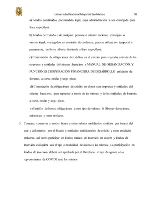 UniversidadNacional Mayorde SanMarcos 95
a) Fondos constituidos por mandato legal, cuya administración le sea encargada para
fines específicos.
b) Fondos del Estado o de cualquier persona o entidad nacional, extranjera o
internacional, encargados en comisión de confianza, para su utilización temporal o
permanente, en forma abierta destinada a fines específicos.
c) Contratación de obligaciones de créditos en el exterior para represtar a través de las
empresas y entidades del sistema financiero y MANUAL DE ORGANIZACIÓN Y
FUNCIONES CORPORACIÓN FINANCIERA DE DESARROLLO entidades de
fomento, a corto, medio y largo plazo.
d) Contratación de obligaciones de crédito en el país con empresas y entidades del
sistema financiero, para represtar a través de las mismas y de las entidades de fomento,
a corto, medio y largo plazo.
e) Emisión de bonos, obligaciones u otro tipo de valores. f) Obtener donaciones,
asistencias y otros similares.
5. Comprar, conservar y vender bonos y otros valores mobiliarios emitidos por bancos del
país y del exterior, por el Estado y entidades multilaterales de crédito y otras entidades
emisoras, así como participar en fondos mutuos de inversión en valores y fondos de
inversión cualquiera sea el tipo o modalidad de acceso a los mismos. La participación en
fondos de inversión deberá ser aprobada por el Directorio, el que designará a los
representantes de COFIDE ante los mismos
 