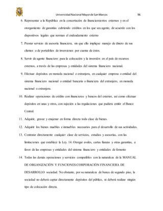 UniversidadNacional Mayorde SanMarcos 96
6. Representar a la República en la concertación de financiamientos externos y en el
otorgamiento de garantías cubriendo créditos en los que sea agente, de acuerdo con los
dispositivos legales que norman el endeudamiento externo
7. Prestar servicio de asesoría financiera, sin que ello implique manejo de dinero de sus
clientes o de portafolios de inversiones por cuenta de éstos.
8. Servir de agente financiero para la colocación y la inversión en el país de recursos
externos, a través de las empresas y entidades del sistema financiero nacional.
9. Efectuar depósitos en moneda nacional o extranjera, en cualquier empresa o entidad del
sistema financiero nacional o entidad bancaria o financiera del extranjero, en moneda
nacional o extranjera.
10. Realizar operaciones de crédito con financieras y bancos del exterior, así como efectuar
depósitos en unas y otros, con sujeción a las regulaciones que pudiera emitir el Banco
Central.
11. Adquirir, gravar y enajenar en forma directa toda clase de bienes.
12. Adquirir los bienes muebles e inmuebles necesarios para el desarrollo de sus actividades.
13. Contratar directamente cualquier clase de servicios, estudios y asesorías, con las
limitaciones que establece la Ley. 14. Otorgar avales, cartas fianzas y otras garantías, a
favor de las empresas y entidades del sistema financiero y entidades de fomento
14. Todas las demás operaciones y servicios compatibles con la naturaleza de la MANUAL
DE ORGANIZACIÓN Y FUNCIONES CORPORACIÓN FINANCIERA DE
DESARROLLO sociedad. No obstante, por su naturaleza de banca de segundo piso, la
sociedad no deberá captar directamente depósitos del público, ni deberá realizar ningún
tipo de colocación directa.
 