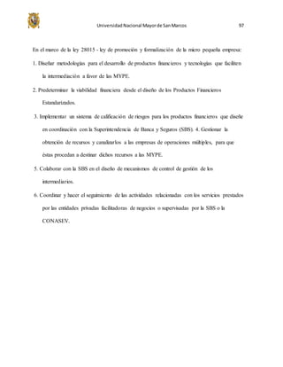 UniversidadNacional Mayorde SanMarcos 97
En el marco de la ley 28015 - ley de promoción y formalización de la micro pequeña empresa:
1. Diseñar metodologías para el desarrollo de productos financieros y tecnologías que faciliten
la intermediación a favor de las MYPE.
2. Predeterminar la viabilidad financiera desde el diseño de los Productos Financieros
Estandarizados.
3. Implementar un sistema de calificación de riesgos para los productos financieros que diseñe
en coordinación con la Superintendencia de Banca y Seguros (SBS). 4. Gestionar la
obtención de recursos y canalizarlos a las empresas de operaciones múltiples, para que
éstas procedan a destinar dichos recursos a las MYPE.
5. Colaborar con la SBS en el diseño de mecanismos de control de gestión de los
intermediarios.
6. Coordinar y hacer el seguimiento de las actividades relacionadas con los servicios prestados
por las entidades privadas facilitadoras de negocios o supervisadas por la SBS o la
CONASEV.
 