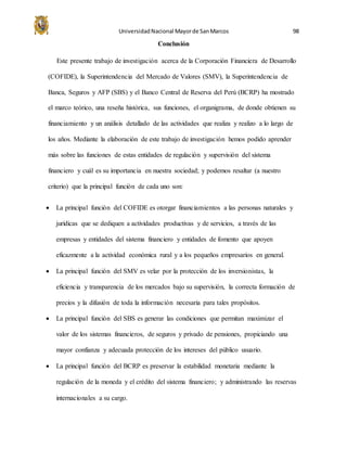 UniversidadNacional Mayorde SanMarcos 98
Conclusión
Este presente trabajo de investigación acerca de la Corporación Financiera de Desarrollo
(COFIDE), la Superintendencia del Mercado de Valores (SMV), la Superintendencia de
Banca, Seguros y AFP (SBS) y el Banco Central de Reserva del Perú (BCRP) ha mostrado
el marco teórico, una reseña histórica, sus funciones, el organigrama, de donde obtienen su
financiamiento y un análisis detallado de las actividades que realiza y realizo a lo largo de
los años. Mediante la elaboración de este trabajo de investigación hemos podido aprender
más sobre las funciones de estas entidades de regulación y supervisión del sistema
financiero y cuál es su importancia en nuestra sociedad; y podemos resaltar (a nuestro
criterio) que la principal función de cada uno son:
 La principal función del COFIDE es otorgar financiamientos a las personas naturales y
jurídicas que se dediquen a actividades productivas y de servicios, a través de las
empresas y entidades del sistema financiero y entidades de fomento que apoyen
eficazmente a la actividad económica rural y a los pequeños empresarios en general.
 La principal función del SMV es velar por la protección de los inversionistas, la
eficiencia y transparencia de los mercados bajo su supervisión, la correcta formación de
precios y la difusión de toda la información necesaria para tales propósitos.
 La principal función del SBS es generar las condiciones que permitan maximizar el
valor de los sistemas financieros, de seguros y privado de pensiones, propiciando una
mayor confianza y adecuada protección de los intereses del público usuario.
 La principal función del BCRP es preservar la estabilidad monetaria mediante la
regulación de la moneda y el crédito del sistema financiero; y administrando las reservas
internacionales a su cargo.
 
