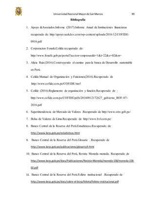 UniversidadNacional Mayorde SanMarcos 99
Bibliografia
1. Apoyo &Asociados.Informe (2017).Informe Anual de Instituciones financieras
recuperado de: http://apoyo.seekdev.com/wp-content/uploads/2016/12/COFIDE-
0916.pdf
2. Corporacion Fonafe,Cofide.recuperado de:
http://www.fonafe.gob.pe/portal?accion=empresas&t=1&i=22&o=02&m=
3. Alicia Ruiz.(2016).Construyendo el camino para la banca de Desarrollo sustentable
en Perú.
4. Cofide.Manual de Organización y Funciones(2016).Recuperado de
:http://www.cofide.com.pe/COFIDE/mof
5. Cofide (2016).Reglamento de organización y función.Recuperado de :
http://www.cofide.com.pe/COFIDE/pdfs/20160812172627_gobierno_ROF-07-
2016.pdf
6. Superintendencia de Mercado de Valores .Recuperado de http://www.smv.gob.pe/
7. Bolsa de Valores de Lima.Recuperado de http://www.bvl.com.pe/
8. Banco Central de la Reserva del Perú.Estadísticas.Recuperado de
http://www.bcrp.gob.pe/estadisticas.html
9. Banco Central de la Reserva del Perú.Glosario . Recuperado de
http://www.bcrp.gob.pe/publicaciones/glosario/t.html
10. Banco Central de la Reserva del Perú, Revista Moneda moneda. Recuperado de
http://www.bcrp.gob.pe/docs/Publicaciones/Revista-Moneda/moneda-158/moneda-158-
02.pdf
11. Banco Central de la Reserva del Perú.Folleto institucional .Recuperado de
http://www.bcrp.gob.pe/docs/sobre-el-bcrp/folleto/folleto-institucional.pdf
 